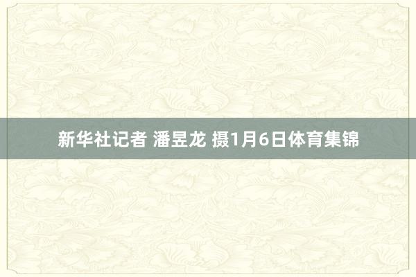新华社记者 潘昱龙 摄1月6日体育集锦