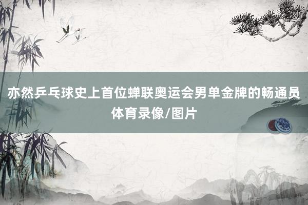亦然乒乓球史上首位蝉联奥运会男单金牌的畅通员体育录像/图片