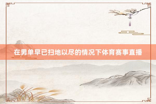 在男单早已扫地以尽的情况下体育赛事直播