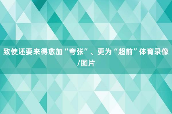 致使还要来得愈加“夸张”、更为“超前”体育录像/图片