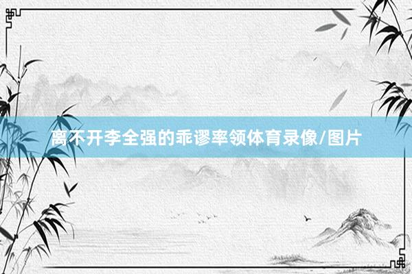 离不开李全强的乖谬率领体育录像/图片