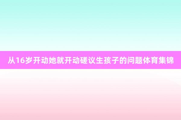 从16岁开动她就开动磋议生孩子的问题体育集锦