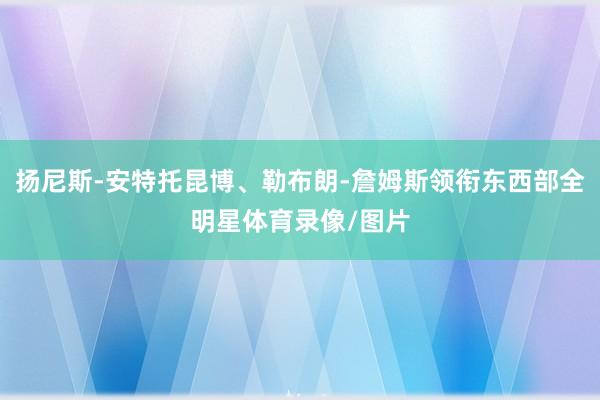 扬尼斯-安特托昆博、勒布朗-詹姆斯领衔东西部全明星体育录像/图片