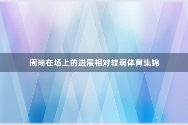 周琦在场上的进展相对较弱体育集锦