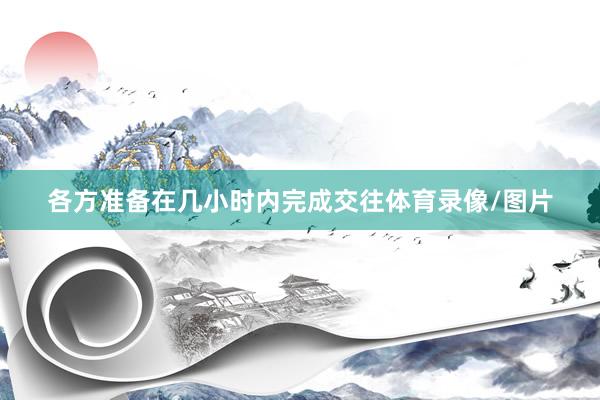 各方准备在几小时内完成交往体育录像/图片