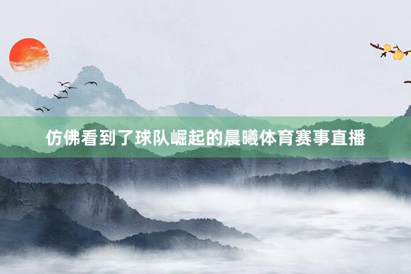 仿佛看到了球队崛起的晨曦体育赛事直播