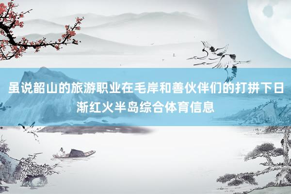虽说韶山的旅游职业在毛岸和善伙伴们的打拼下日渐红火半岛综合体育信息