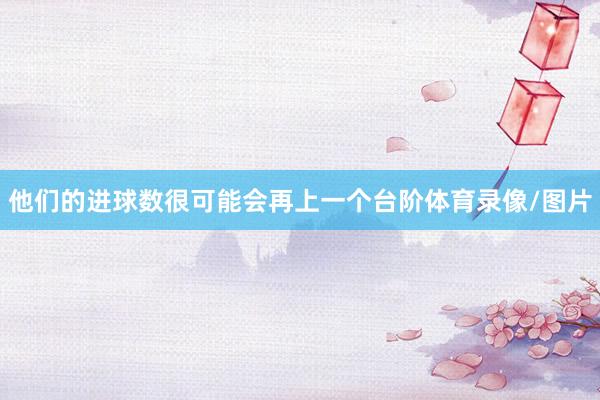 他们的进球数很可能会再上一个台阶体育录像/图片