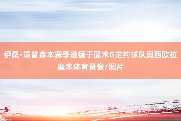 伊桑-汤普森本赛季遵循于魔术G定约球队奥西欧拉魔术体育录像/图片