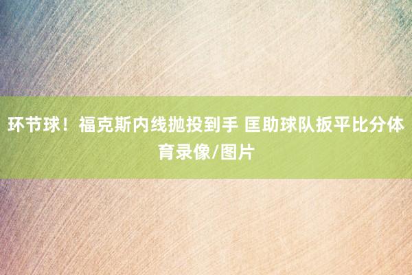 环节球！福克斯内线抛投到手 匡助球队扳平比分体育录像/图片