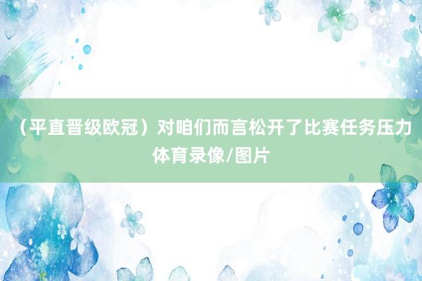（平直晋级欧冠）对咱们而言松开了比赛任务压力体育录像/图片