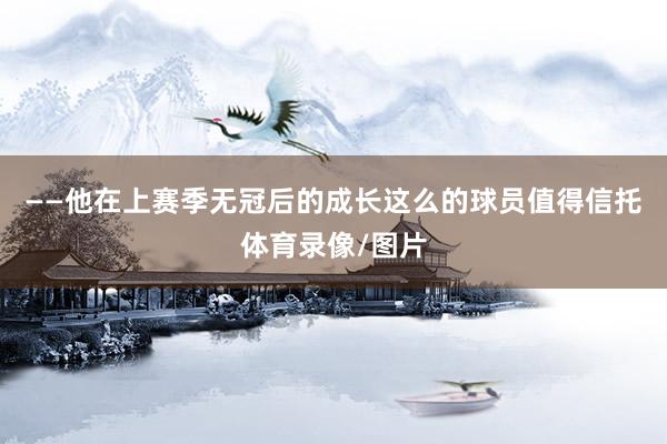 ——他在上赛季无冠后的成长这么的球员值得信托体育录像/图片