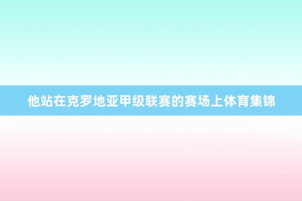他站在克罗地亚甲级联赛的赛场上体育集锦