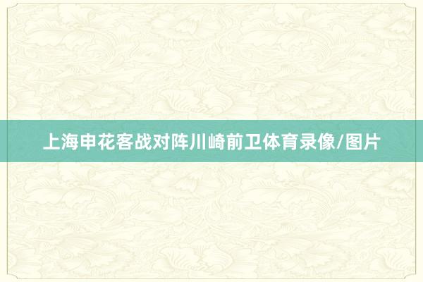 上海申花客战对阵川崎前卫体育录像/图片