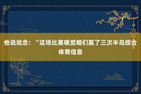 他说说念:“这场比赛嗅觉咱们赢了三次半岛综合体育信息