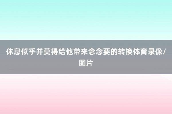 休息似乎并莫得给他带来念念要的转换体育录像/图片