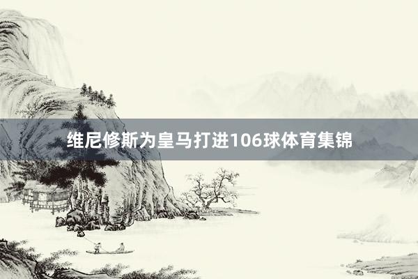 维尼修斯为皇马打进106球体育集锦