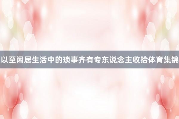 以至闲居生活中的琐事齐有专东说念主收拾体育集锦