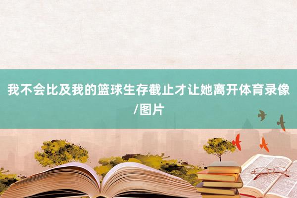 我不会比及我的篮球生存截止才让她离开体育录像/图片
