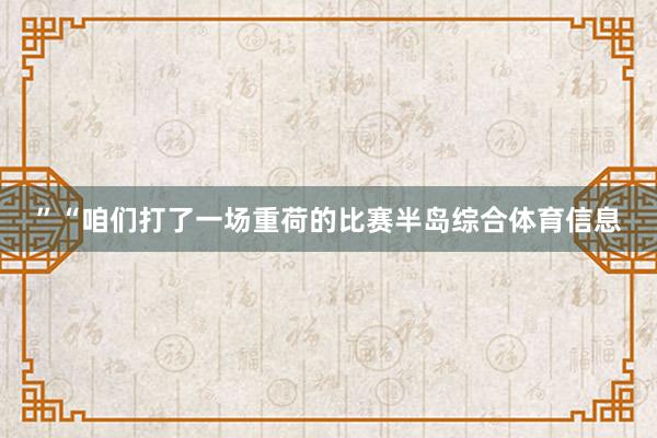 ”“咱们打了一场重荷的比赛半岛综合体育信息