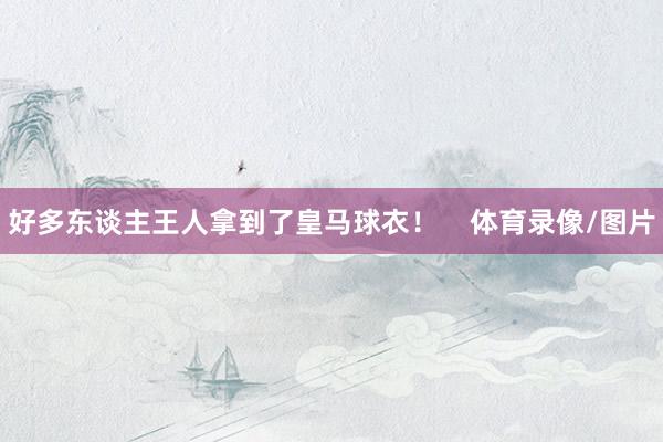 好多东谈主王人拿到了皇马球衣！    体育录像/图片