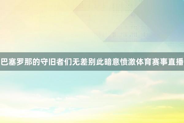巴塞罗那的守旧者们无差别此暗意愤激体育赛事直播