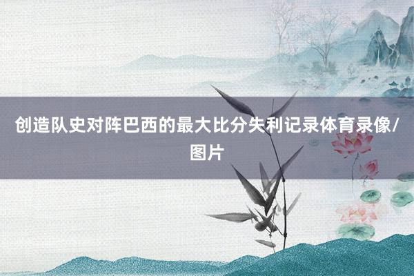 创造队史对阵巴西的最大比分失利记录体育录像/图片