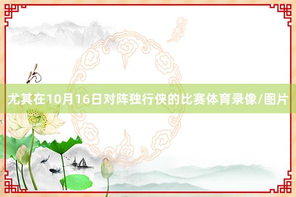 尤其在10月16日对阵独行侠的比赛体育录像/图片