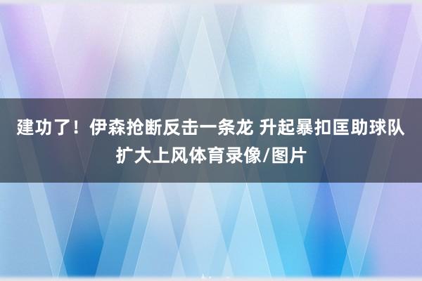 建功了！伊森抢断反击一条龙 升起暴扣匡助球队扩大上风体育录像/图片