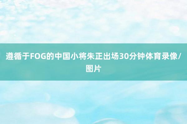 遵循于FOG的中国小将朱正出场30分钟体育录像/图片