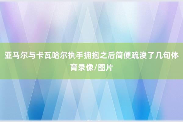 亚马尔与卡瓦哈尔执手拥抱之后简便疏浚了几句体育录像/图片