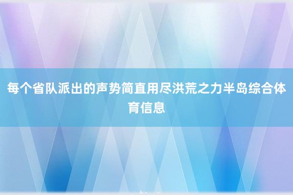 每个省队派出的声势简直用尽洪荒之力半岛综合体育信息