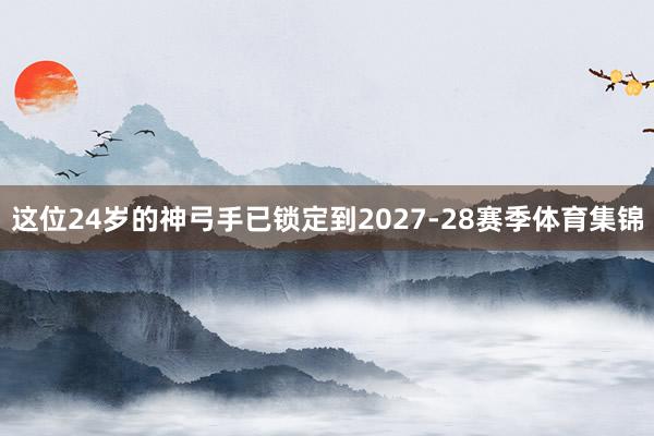 这位24岁的神弓手已锁定到2027-28赛季体育集锦