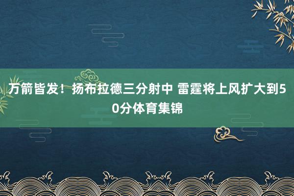 万箭皆发！扬布拉德三分射中 雷霆将上风扩大到50分体育集锦