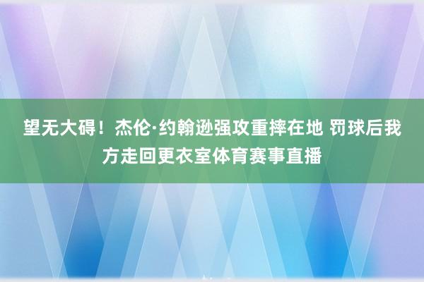 望无大碍！杰伦·约翰逊强攻重摔在地 罚球后我方走回更衣室体育赛事直播