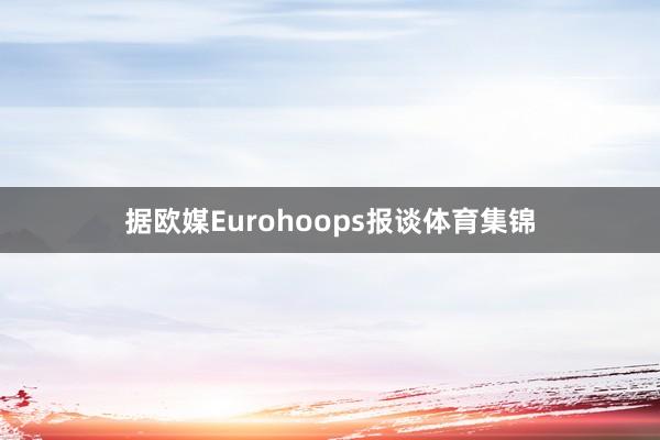 据欧媒Eurohoops报谈体育集锦