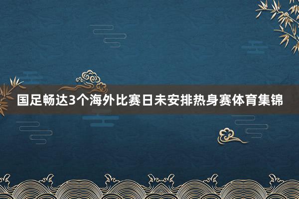 国足畅达3个海外比赛日未安排热身赛体育集锦