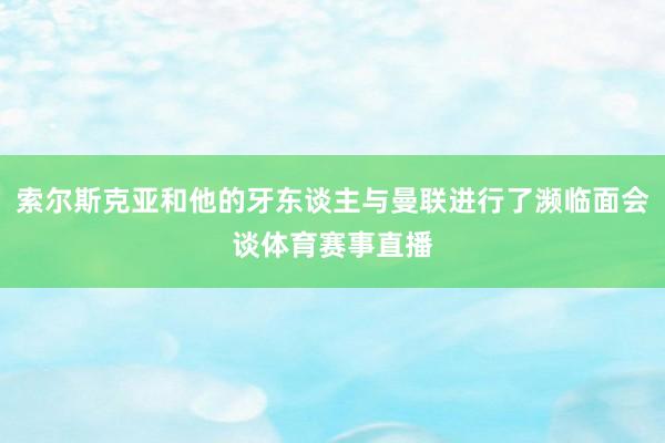 索尔斯克亚和他的牙东谈主与曼联进行了濒临面会谈体育赛事直播