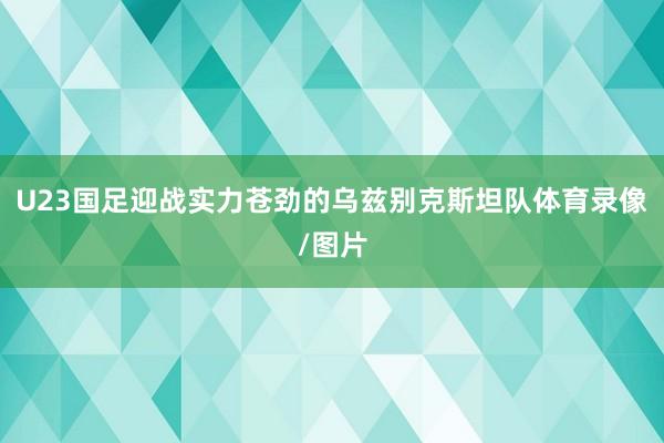 U23国足迎战实力苍劲的乌兹别克斯坦队体育录像/图片