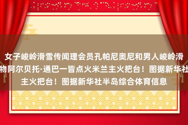 女子峻岭滑雪传闻理会员孔帕尼奥尼和男人峻岭滑雪标记性东说念主物阿尔贝托·通巴一皆点火米兰主火把台！图据新华社半岛综合体育信息