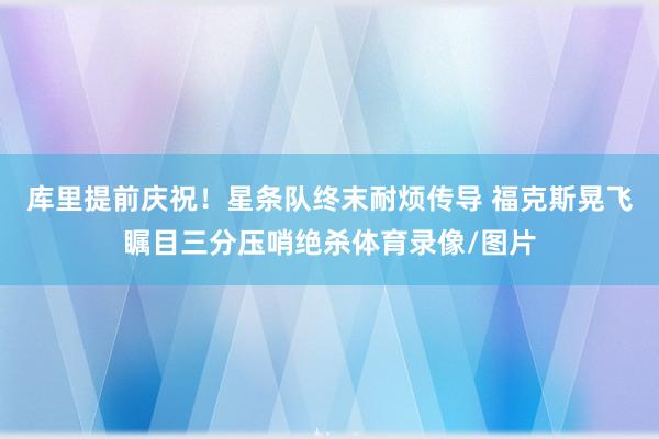 库里提前庆祝！星条队终末耐烦传导 福克斯晃飞瞩目三分压哨绝杀体育录像/图片