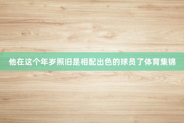 他在这个年岁照旧是相配出色的球员了体育集锦