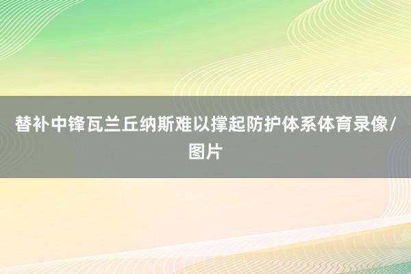 替补中锋瓦兰丘纳斯难以撑起防护体系体育录像/图片