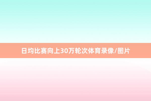日均比赛向上30万轮次体育录像/图片