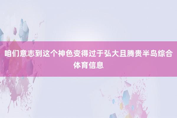 咱们意志到这个神色变得过于弘大且腾贵半岛综合体育信息