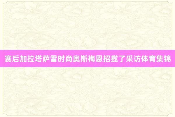 赛后加拉塔萨雷时尚奥斯梅恩招揽了采访体育集锦