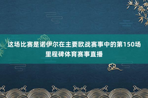 这场比赛是诺伊尔在主要欧战赛事中的第150场里程碑体育赛事直播
