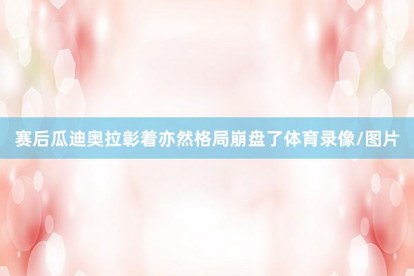 赛后瓜迪奥拉彰着亦然格局崩盘了体育录像/图片