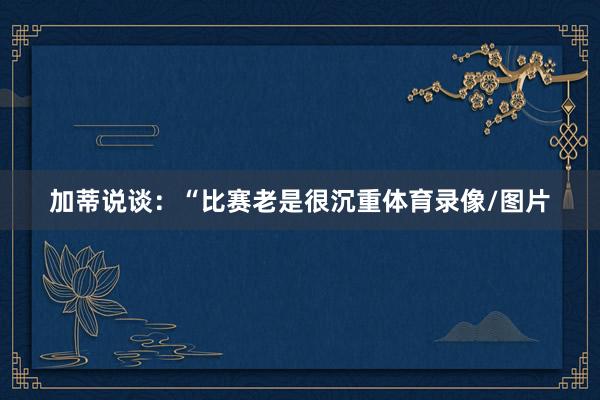 加蒂说谈:“比赛老是很沉重体育录像/图片
