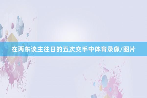 在两东谈主往日的五次交手中体育录像/图片